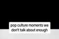 POP CULTURE MOMENTS WE DON’T TALK